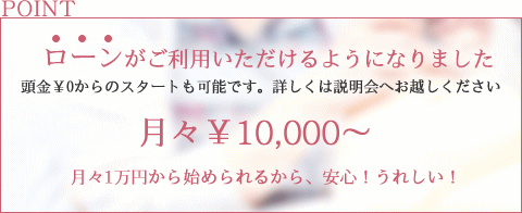ローンがご利用いただけるようになりました。頭金￥0からのスタートも可能です。詳しくは説明会へお越しください。月々1万円から始められるから、安心！うれしい！